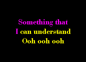 Something that

I can understand
Ooh ooh ooh