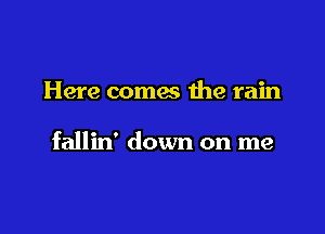 Here comes the rain

fallin' down on me