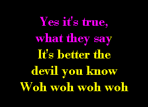 Yes it's true,
what they say
It's better the

devil you know

W'oh woh woh woh l