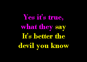 Yes it's true,
what they say

It's better the
devil you know