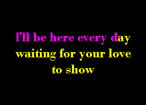 I'll be here every day
waiting for your love
to show