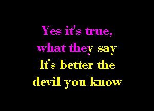 Yes it's true,
what they say

It's better the
devil you know