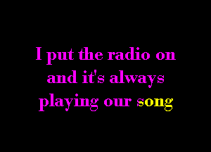 I put the radio on

and it's always

playing our song

g