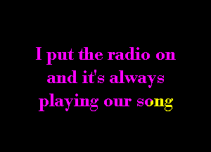 I put the radio on

and it's always

playing our song

g