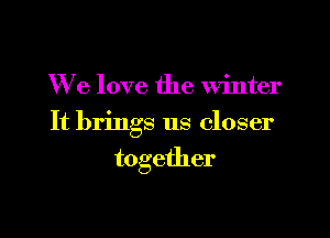 We love the winter

It brings us closer

together