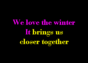 We love the winter
It brings us

closer together