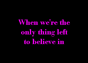 When Wdre the

only thing left

to believe in