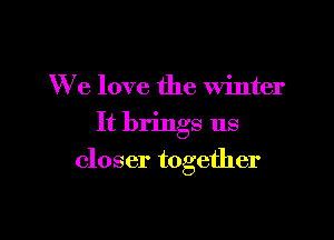 We love the winter
It brings us

closer together