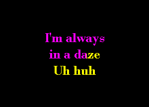 I'm always

in a daze

Uh huh