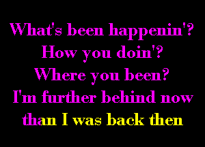 What's been happenin'?
How you (10111?

Where you been?
I'm further behind now

than I was back then