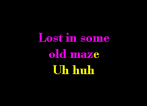 Lost in some

old maze

Uhhuh