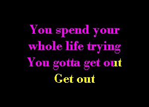 You spend your

whole life trying

You gotta get out
Get out