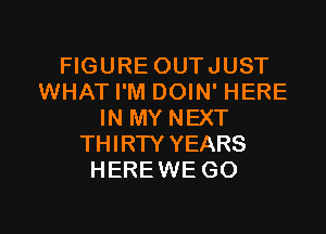 FIGURE OUTJUST
WHAT I'M DOIN' HERE
IN MY NEXT
THIRTY YEARS
HEREWE GO

g