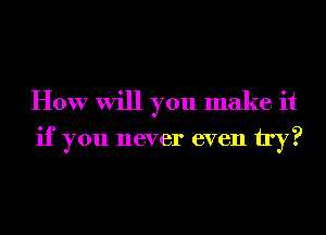 How will you make it

if you never even try?