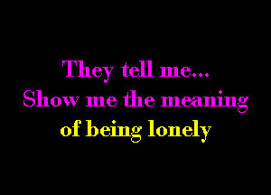 They tell me...
Show me the meaning

of being lonely