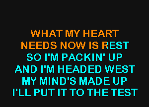 WHAT MY HEART
NEEDS NOW IS REST
SO I'M PACKIN' UP
AND I'M HEADED WEST

MY MIND'S MADE UP
I'LL PUT IT TO THETEST