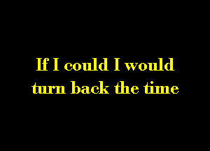 IfI could I would
turn back the tilne