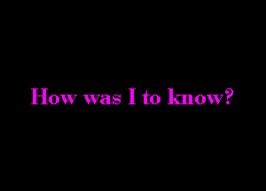 How was I to know?