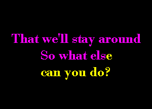 That we'll stay around

So what else
can you do?