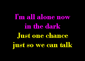 I'm all alone now
in the dark
Just one chance
just so we can talk