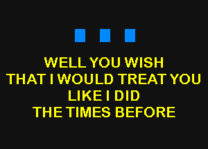 WELL YOU WISH
THAT I WOULD TREAT YOU
LIKEI DID
THETIMES BEFORE