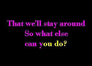 That we'll stay around

So what else
can you do?