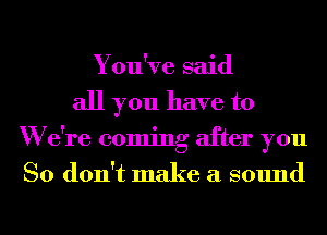 You've said
all you have to
W e're coming after you
So don't make a sound