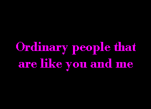 Ordinary people that

are like you and me