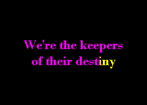 W e're the keepers

of their destiny