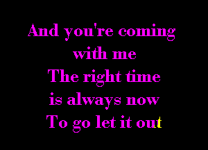 And you're coming
With me
The right tilne
is always now
To go let it out