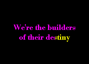 W e're the builders

of their destiny