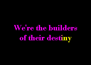 W e're the builders

of their destiny