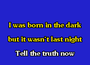 I was born in the dark

but it wasn't last night

Tell the truth now