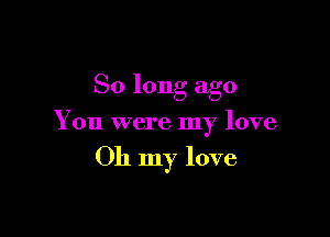 So long ago

You were my love

Oh my love