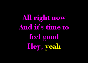 All right now
And it's time to

feel good
Hey, yeah