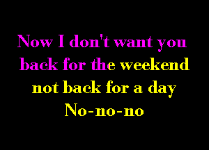 Now I don't want you
back for the weekend
not back for a day
No-no-no