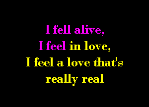 I fell alive,

I feel in love,

I feel a love that's
really real