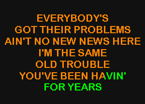 EVERYBODY'S
GOT THEIR PROBLEMS
AIN'T N0 NEW NEWS HERE
I'M THE SAME
OLD TROUBLE

YOU'VE BEEN HAVIN'
FOR YEARS