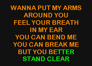 WANNA PUT MY ARMS
AROUND YOU
FEEL YOUR BREATH
IN MY EAR
YOU CAN BEND ME
YOU CAN BREAK ME

BUT YOU BETTER
STAND CLEAR