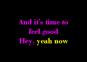 And it's time to

feel good
Hey, yeah now