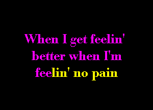 When I get feelin'

better when I'm

feeljn' no pain

g