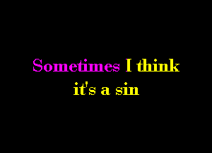 Sometimes I think

it's a sin