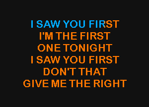ISAW YOU FIRST
I'M THE FIRST
ONETONIGHT

I SAW YOU FIRST

DON'TTHAT

GIVE METHE RIGHT l
