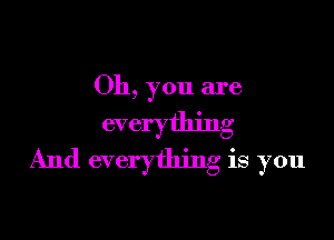 Oh, you are

everything
And everything is you