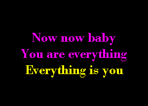 Now now baby
You are everything
Everything is you