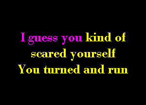 I guess you kind of
scared yourself
You turned and run