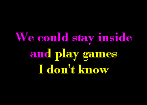 We could stay inside

and play games

I don't know