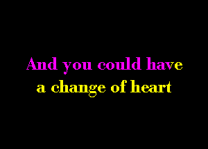 And you could have

a change of heart