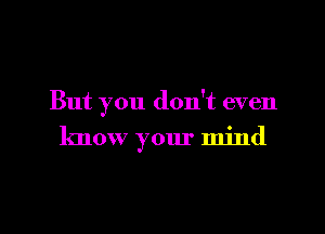 But you don't even

know your mind