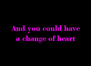 And you could have

a change of heart